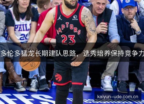 多伦多猛龙长期建队思路,选秀培养保持竞争力 多伦多猛龙长期建队思路,选秀培养保持竞争力